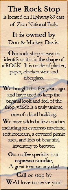 As you visit Southern Utah stop by the Rock Stop, the most unique rock shop in Southern Utah. The Rock Stop is located on Highway 89 east of Zion National Park. Its is onwed by Don and Mickey Davis. Our Rock shop is easy to identify as it is the shape of a Rock. It is made of plaster, paper, chicken wire and fiberglass. We bought this five years ago and have tried to keep the original look and feel of the shop, which is a truly unique, on of a kind building. We have added a few touches including and espresso machine, soft icecream, a covered pincnic area, and lots of beautiful inventory to browse. Our coffe specialty is an espresso sundae, A great treat on any day! Call or stop by We'd love to serve you! 